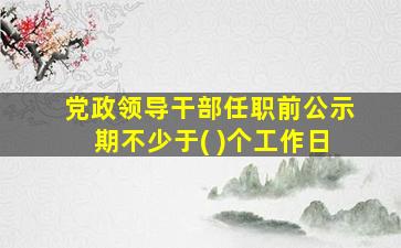 党政领导干部任职前公示期不少于( )个工作日